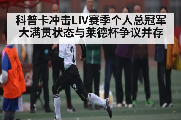 科普卡冲击LIV赛季个人总冠军 大满贯状态与莱德杯争议并存