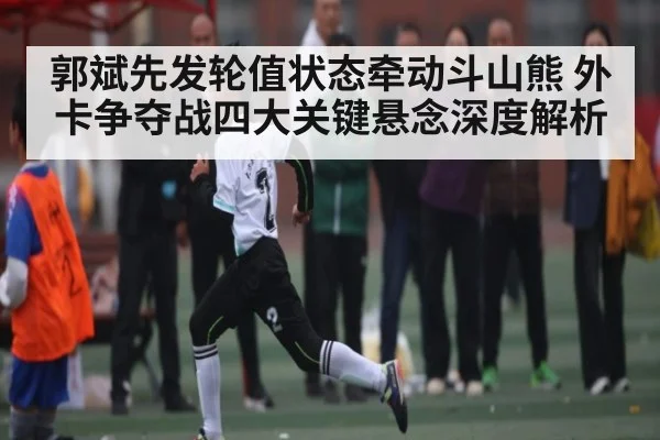 郭斌先发轮值状态牵动斗山熊 外卡争夺战四大关键悬念深度解析